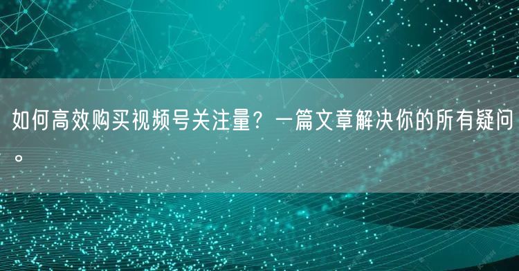 如何高效购买视频号关注量？一篇文章解决你的所有疑问。