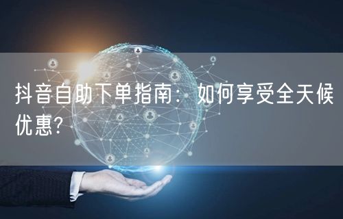 抖音自助下单指南:如何享受全天候优惠?