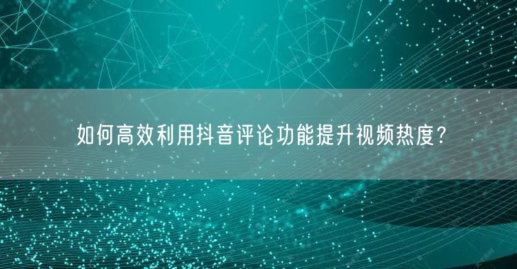 如何高效利用抖音评论功能提升视频热度?