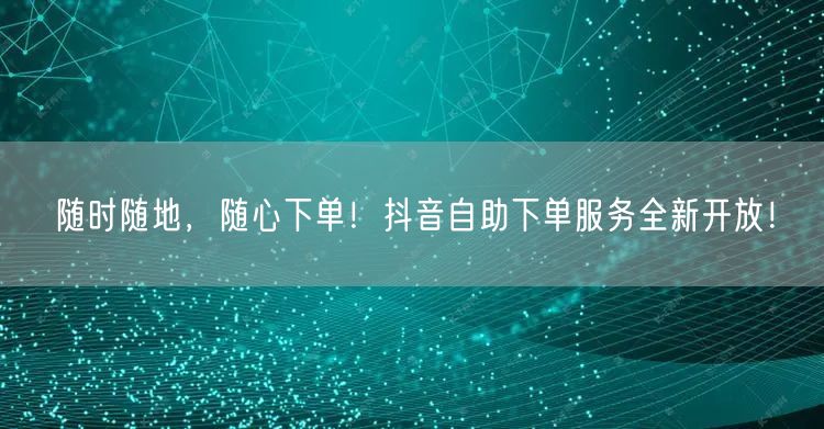 随时随地,随心下单!抖音自助下单服务全新开放!
