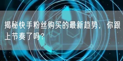 揭秘快手粉丝购买的最新趋势，你跟上节奏了吗？