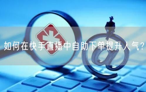 如何在快手直播中自助下单提升人气？