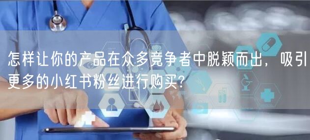 怎样让你的产品在众多竞争者中脱颖而出,吸引更多的小红书粉丝进行购买?