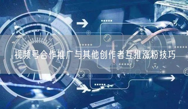 视频号合作推广与其他创作者互推涨粉技巧