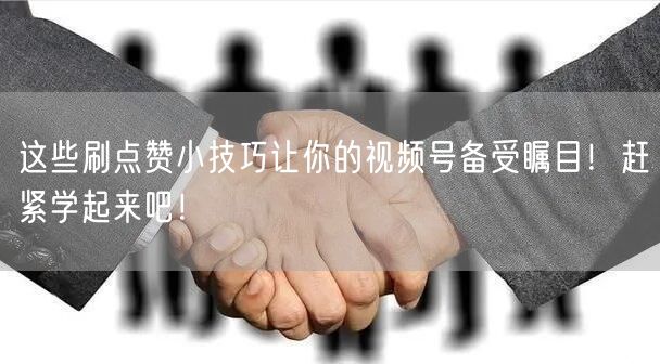 这些刷点赞小技巧让你的视频号备受瞩目！赶紧学起来吧！